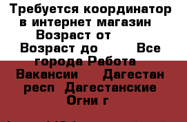 Требуется координатор в интернет-магазин › Возраст от ­ 20 › Возраст до ­ 40 - Все города Работа » Вакансии   . Дагестан респ.,Дагестанские Огни г.